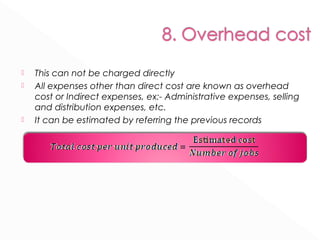  This can not be charged directly 
 All expenses other than direct cost are known as overhead 
cost or Indirect expenses, ex:- Administrative expenses, selling 
and distribution expenses, etc. 
 It can be estimated by referring the previous records 
 