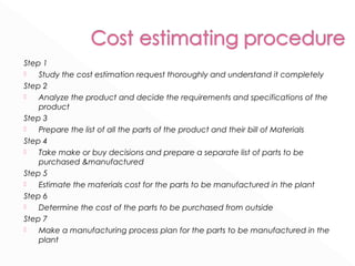 Step 1 
 Study the cost estimation request thoroughly and understand it completely 
Step 2 
 Analyze the product and decide the requirements and specifications of the 
product 
Step 3 
 Prepare the list of all the parts of the product and their bill of Materials 
Step 4 
 Take make or buy decisions and prepare a separate list of parts to be 
purchased &manufactured 
Step 5 
 Estimate the materials cost for the parts to be manufactured in the plant 
Step 6 
 Determine the cost of the parts to be purchased from outside 
Step 7 
 Make a manufacturing process plan for the parts to be manufactured in the 
plant 
 