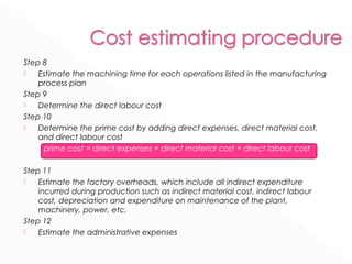 Step 8 
 Estimate the machining time for each operations listed in the manufacturing 
process plan 
Step 9 
 Determine the direct labour cost 
Step 10 
 Determine the prime cost by adding direct expenses, direct material cost, 
and direct labour cost 
prime cost = direct expenses + direct material cost + direct labour cost 
Step 11 
 Estimate the factory overheads, which include all indirect expenditure 
incurred during production such as indirect material cost, indirect labour 
cost, depreciation and expenditure on maintenance of the plant, 
machinery, power, etc. 
Step 12 
 Estimate the administrative expenses 
 