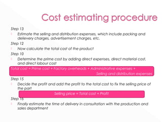 Step 13 
 Estimate the selling and distribution expenses, which include packing and 
delievery charges, advertisement charges, etc. 
Step 12 
 Now calculate the total cost of the product 
Step 10 
 Determine the prime cost by adding direct expenses, direct material cost, 
and direct labour cost 
Total cost = Prime cost + Factory overheads + Administrative expenses + 
Selling and distribution expenses 
Step 15 
 Decide the profit and add the profit to the total cost to fix the selling price of 
the part 
Selling price = Total cost + Profit 
Step 16 
 Finally estimate the time of delivery in consultation with the production and 
sales department 
 