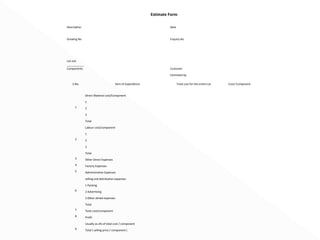 Estimate Form 
Description Date 
Drawing No Enquiry No 
Lot size 
___________ 
Components Customer 
Estimated by 
S.No. Item of Expenditure Total cost for the entire Lot Cost/ Component 
1 
Direct Material cost/Component 
1 
2 
3 
Total 
2 
Labour cost/component 
1 
2 
3 
Total 
3 Other Direct Expenses 
4 Factory Expenses 
5 Administrative Expenses 
6 
selling and distribution expenses 
1 Packing 
2 Advertising 
3 Other alined expenses 
Total 
7 Total cost/component 
8 Profit 
Usually as a% of total cost / component 
9 Total ( selling price / component ) 
 