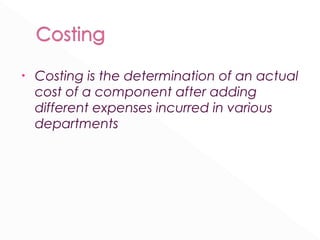 • Costing is the determination of an actual 
cost of a component after adding 
different expenses incurred in various 
departments 
 