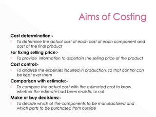 Cost determination:- 
 To determine the actual cost of each cost of each component and 
cost of the final product 
For fixing selling price:- 
 To provide information to ascertain the selling price of the product 
Cost control:- 
 To analyze the expenses incurred in production, so that control can 
be kept over them 
Comparison with estimate:- 
 To compare the actual cost with the estimated cost to know 
whether the estimate had been realistic or not 
Make or buy decisions:- 
 To decide which of the components to be manufactured and 
which parts to be purchased from outside 
 