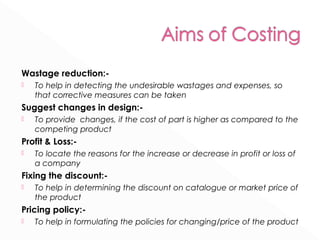 Wastage reduction:- 
 To help in detecting the undesirable wastages and expenses, so 
that corrective measures can be taken 
Suggest changes in design:- 
 To provide changes, if the cost of part is higher as compared to the 
competing product 
Profit & Loss:- 
 To locate the reasons for the increase or decrease in profit or loss of 
a company 
Fixing the discount:- 
 To help in determining the discount on catalogue or market price of 
the product 
Pricing policy:- 
 To help in formulating the policies for changing/price of the product 
 