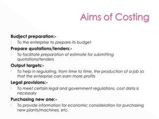Budject preparation:- 
 To the enterprise to prepare its budget 
Prepare quotations/tenders:- 
 To facilitate preparation of estimate for submitting 
quotations/tenders 
Output targets:- 
 To help in regulating, from time to time, the production of a job so 
that the enterprise can earn more profits 
Legal provisions:- 
 To meet certain legal and government regulations, cost data is 
necessary 
Purchasing new one:- 
 To provide information for economic consideration for purchasing 
new plants/machines, etc. 
 
