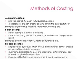 Job/order costing:- 
 Find the cost of the each individual job/contract 
 The total cost of each order is obtained from the daily cost sheet 
Example:- ship building, machine fabricarion, building, etc. 
Batch costing:- 
 Batch costing is a form of job costing 
 Instead of costing each components, each batch of components is 
taken 
Example:- automobile switches, Plastic components, etc. 
Process costing :- 
 Employed for a product which involved a number of distinct process 
performed in a definite sequence 
 This method indicates the cost of a product at different stages as it 
passes through various operations 
 Example:- Oil refining, chemical, cement, paint, paper making 
 