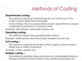 Departmental costing:- 
 This method is adopted in determining the cost of the cost of the 
output of each department separately 
 In this method, the actual expenditure of each department on various 
components is entered on a separate sheet 
Example:- steel industry, automobile industry, etc. 
Operating costing:- 
 This method is used in firms providing utility services 
Example:- water service, electricity board, transport services, etc. 
Unit costing :- 
 This method is adopted by the firms, which supply a uniform product 
rather than a variety of products 
Example:- mines, quarries, etc. 
Multiple costing :- 
 This method is adopted where manufacture of standardised products 
having no relation to one another in cost, quality and process, etc. 
 