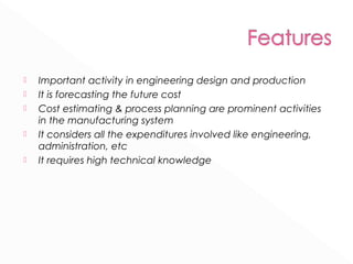  Important activity in engineering design and production 
 It is forecasting the future cost 
 Cost estimating & process planning are prominent activities 
in the manufacturing system 
 It considers all the expenditures involved like engineering, 
administration, etc 
 It requires high technical knowledge 
 