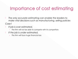  The only accurate estimating can enable the leaders to 
make vital decisions such as manufacturing, selling policies 
Case1 
 If job is over estimated, 
› The firm will not be able to compete with its competitors 
 If the job is under estimated, 
› The firm will face huge financial loss 
 
