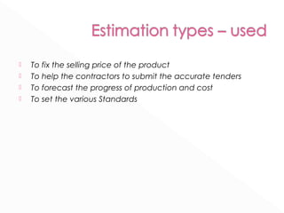  To fix the selling price of the product 
 To help the contractors to submit the accurate tenders 
 To forecast the progress of production and cost 
 To set the various Standards 
 