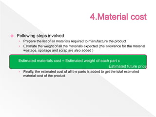  Following steps involved
› Prepare the list of all materials required to manufacture the product
› Estimate the weight of all the materials expected (the allowance for the material
wastage, spoilage and scrap are also added )
Estimated materials cost = Estimated weight of each part x
Estimated future price
› Finally, the estimated cost of all the parts is added to get the total estimated
material cost of the product
 