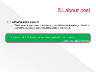  Following steps involved
› Toestimate the labour cost, the estimator should have the knowledge of various
operations, machines, sequence, tools & labour to be used.
Labour cost = Estimated labour time needed to the product x
Cost of the labour per hour
 