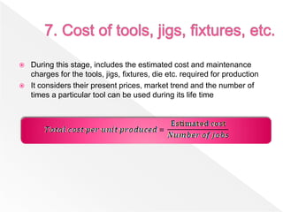  During this stage, includes the estimated cost and maintenance
charges for the tools, jigs, fixtures, die etc. required for production
 It considers their present prices, market trend and the number of
times a particular tool can be used during its life time
 