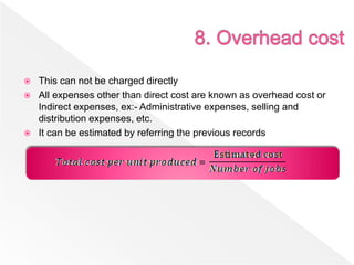  This can not be charged directly
 All expenses other than direct cost are known as overhead cost or
Indirect expenses, ex:- Administrative expenses, selling and
distribution expenses, etc.
 It can be estimated by referring the previous records
 
