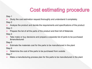 Step 1
 Study the cost estimation request thoroughly and understand it completely
Step 2
 Analyze the product and decide the requirements and specifications of the product
Step 3
 Prepare the list of all the parts of the product and their bill of Materials
Step 4
 Take make or buy decisions and prepare a separate list of parts to be purchased
&manufactured
Step 5
 Estimate the materials cost for the parts to be manufactured in the plant
Step 6
 Determine the cost of the parts to be purchased from outside
Step 7
 Make a manufacturing process plan for the parts to be manufactured in the plant
 