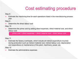 Step 8
 Estimate the machining time for each operations listed in the manufacturing process
plan
Step 9
 Determine the direct labour cost
Step 10
 Determine the prime cost by adding direct expenses, direct material cost, and direct
labour cost
prime cost = direct expenses + direct material cost + direct labour cost
Step 11
 Estimate the factory overheads, which include all indirect expenditure incurred
during production such as indirect material cost, indirect labour cost, depreciation
and expenditure on maintenance of the plant, machinery, power, etc.
Step 12
 Estimate the administrative expenses
 