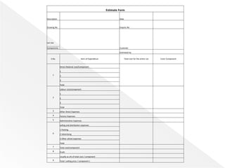 Estimate Form
Description Date
Drawing No Enquiry No
Lot size
___________
Components Customer
Estimated by
S.No. Item of Expenditure Total cost for the entire Lot Cost/ Component
1
Direct Material cost/Component
1
2
3
Total
2
Labour cost/component
1
2
3
Total
3 Other Direct Expenses
4 Factory Expenses
5 Administrative Expenses
6
selling and distribution expenses
1 Packing
2 Advertising
3 Other alined expenses
Total
7 Total cost/component
8 Profit
Usually as a% of total cost / component
9 Total ( selling price / component )
 