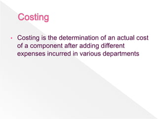 • Costing is the determination of an actual cost
of a component after adding different
expenses incurred in various departments
 