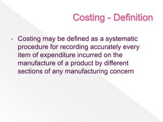 • Costing may be defined as a systematic
procedure for recording accurately every
item of expenditure incurred on the
manufacture of a product by different
sections of any manufacturing concern
 