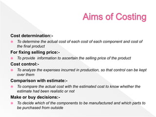 Cost determination:-
 To determine the actual cost of each cost of each component and cost of
the final product
For fixing selling price:-
 To provide information to ascertain the selling price of the product
Cost control:-
 To analyze the expenses incurred in production, so that control can be kept
over them
Comparison with estimate:-
 To compare the actual cost with the estimated cost to know whether the
estimate had been realistic or not
Make or buy decisions:-
 To decide which of the components to be manufactured and which parts to
be purchased from outside
 