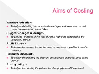 Wastage reduction:-
 To help in detecting the undesirable wastages and expenses, so that
corrective measures can be taken
Suggest changes in design:-
 To provide changes, if the cost of part is higher as compared to the
competing product
Profit & Loss:-
 To locate the reasons for the increase or decrease in profit or loss of a
company
Fixing the discount:-
 To help in determining the discount on catalogue or market price of the
product
Pricing policy:-
 To help in formulating the policies for changing/price of the product
 