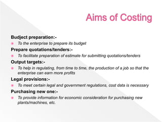 Budject preparation:-
 To the enterprise to prepare its budget
Prepare quotations/tenders:-
 To facilitate preparation of estimate for submitting quotations/tenders
Output targets:-
 To help in regulating, from time to time, the production of a job so that the
enterprise can earn more profits
Legal provisions:-
 To meet certain legal and government regulations, cost data is necessary
Purchasing new one:-
 To provide information for economic consideration for purchasing new
plants/machines, etc.
 