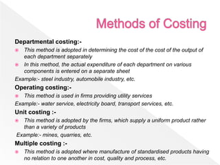 Departmental costing:-
 This method is adopted in determining the cost of the cost of the output of
each department separately
 In this method, the actual expenditure of each department on various
components is entered on a separate sheet
Example:- steel industry, automobile industry, etc.
Operating costing:-
 This method is used in firms providing utility services
Example:- water service, electricity board, transport services, etc.
Unit costing :-
 This method is adopted by the firms, which supply a uniform product rather
than a variety of products
Example:- mines, quarries, etc.
Multiple costing :-
 This method is adopted where manufacture of standardised products having
no relation to one another in cost, quality and process, etc.
 