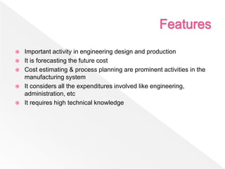  Important activity in engineering design and production
 It is forecasting the future cost
 Cost estimating & process planning are prominent activities in the
manufacturing system
 It considers all the expenditures involved like engineering,
administration, etc
 It requires high technical knowledge
 