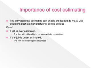  The only accurate estimating can enable the leaders to make vital
decisions such as manufacturing, selling policies
Case1
 If job is over estimated,
› The firm will not be able to compete with its competitors
 If the job is under estimated,
› The firm will face huge financial loss
 