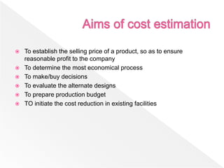  To establish the selling price of a product, so as to ensure
reasonable profit to the company
 To determine the most economical process
 To make/buy decisions
 To evaluate the alternate designs
 To prepare production budget
 TO initiate the cost reduction in existing facilities
 