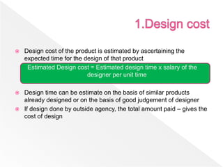  Design cost of the product is estimated by ascertaining the
expected time for the design of that product
Estimated Design cost = Estimated design time x salary of the
designer per unit time
 Design time can be estimate on the basis of similar products
already designed or on the basis of good judgement of designer
 If design done by outside agency, the total amount paid – gives the
cost of design
 
