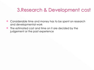 Considerable time and money has to be spent on research and developmental work The estimated cost and time on it are decided by the judgement or the past experience 
