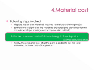 Following steps involved Prepare the list of all materials required to manufacture the product Estimate the weight of all the materials expected (the allowance for the material wastage, spoilage and scrap are also added ) Estimated materials cost = Estimated weight of each part x  Estimated future price Finally, the estimated cost of all the parts is added to get the total estimated material cost of the product 