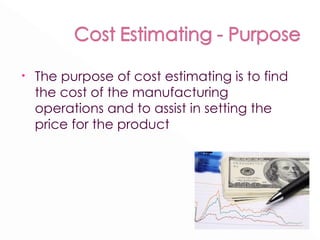 The purpose of cost estimating is to find the cost of the manufacturing operations and to assist in setting the price for the product 