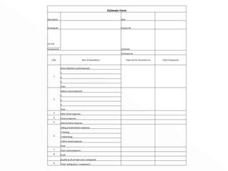 Estimate Form Description   Date   Drawing No   Enquiry No   Lot size  ___________ Components   Customer     Estimated by   S.No. Item of Expenditure Total cost for the entire Lot Cost/ Component 1 Direct Material cost/Component     1 2 3 Total 2 Labour cost/component     1 2 3 Total 3 Other Direct Expenses     4 Factory Expenses     5 Administrative Expenses     6 selling and distribution expenses     1 Packing 2 Advertising 3 Other alined expenses Total 7 Total cost/component     8 Profit       Usually as a% of total cost / component     9 Total ( selling price / component )     