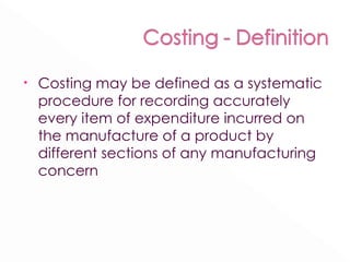 Costing may be defined as a systematic procedure for recording accurately every item of expenditure incurred on the manufacture of a product by different sections of any manufacturing concern 
