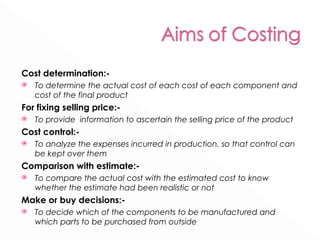 Cost determination:- To determine the actual cost of each cost of each component and cost of the final product For fixing selling price:- To provide  information to ascertain the selling price of the product Cost control:- To analyze the expenses incurred in production, so that control can be kept over them Comparison with estimate:- To compare the actual cost with the estimated cost to know whether the estimate had been realistic or not Make or buy decisions:- To decide which of the components to be manufactured and which parts to be purchased from outside 