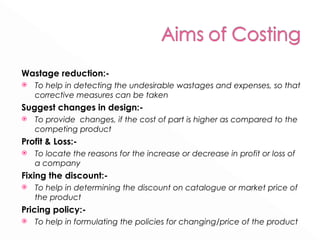 Wastage reduction:- To help in detecting the undesirable wastages and expenses, so that corrective measures can be taken Suggest changes in design:- To provide  changes, if the cost of part is higher as compared to the competing product Profit & Loss:- To locate the reasons for the increase or decrease in profit or loss of a company Fixing the discount:- To help in determining the discount on catalogue or market price of the product Pricing policy:- To help in formulating the policies for changing/price of the product 