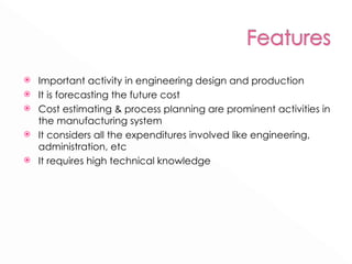 Important activity in engineering design and production It is forecasting the future cost Cost estimating & process planning are prominent activities in the manufacturing system It considers all the expenditures involved like engineering, administration, etc It requires high technical knowledge 