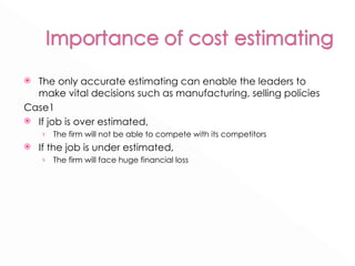 The only accurate estimating can enable the leaders to make vital decisions such as manufacturing, selling policies Case1 If job is over estimated,  The firm will not be able to compete with its competitors If the job is under estimated,  The firm will face huge financial loss 