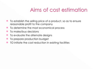 To establish the selling price of a product, so as to ensure reasonable profit to the company To determine the most economical process To make/buy decisions To evaluate the alternate designs To prepare production budget TO initiate the cost reduction in existing facilities 
