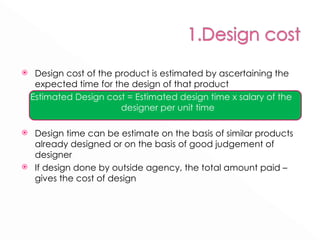 Design cost of the product is estimated by ascertaining the expected time for the design of that product Estimated Design cost = Estimated design time x salary of the designer per unit time Design time can be estimate on the basis of similar products already designed or on the basis of good judgement of designer If design done by outside agency, the total amount paid – gives the cost of design 