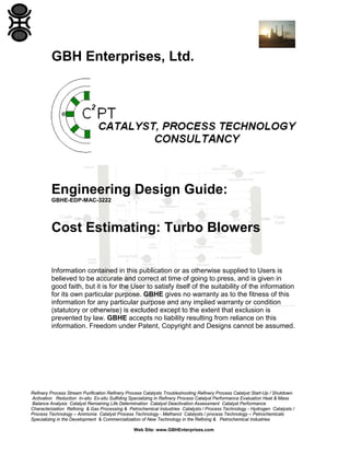GBH Enterprises, Ltd.

Engineering Design Guide:
GBHE-EDP-MAC-3222

Cost Estimating: Turbo Blowers
Information contained in this publication or as otherwise supplied to Users is
believed to be accurate and correct at time of going to press, and is given in
good faith, but it is for the User to satisfy itself of the suitability of the information
for its own particular purpose. GBHE gives no warranty as to the fitness of this
information for any particular purpose and any implied warranty or condition
(statutory or otherwise) is excluded except to the extent that exclusion is
prevented by law. GBHE accepts no liability resulting from reliance on this
information. Freedom under Patent, Copyright and Designs cannot be assumed.

Refinery Process Stream Purification Refinery Process Catalysts Troubleshooting Refinery Process Catalyst Start-Up / Shutdown
Activation Reduction In-situ Ex-situ Sulfiding Specializing in Refinery Process Catalyst Performance Evaluation Heat & Mass
Balance Analysis Catalyst Remaining Life Determination Catalyst Deactivation Assessment Catalyst Performance
Characterization Refining & Gas Processing & Petrochemical Industries Catalysts / Process Technology - Hydrogen Catalysts /
Process Technology – Ammonia Catalyst Process Technology - Methanol Catalysts / process Technology – Petrochemicals
Specializing in the Development & Commercialization of New Technology in the Refining & Petrochemical Industries
Web Site: www.GBHEnterprises.com

 