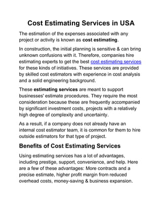 Cost Estimating Services in USA
The estimation of the expenses associated with any
project or activity is known as cost estimating.
In construction, the initial planning is sensitive & can bring
unknown confusions with it. Therefore, companies hire
estimating experts to get the best cost estimating services
for these kinds of initiatives. These services are provided
by skilled cost estimators with experience in cost analysis
and a solid engineering background.
These estimating services are meant to support
businesses' estimate procedures. They require the most
consideration because these are frequently accompanied
by significant investment costs, projects with a relatively
high degree of complexity and uncertainty.
As a result, if a company does not already have an
internal cost estimator team, it is common for them to hire
outside estimators for that type of project.
Benefits of Cost Estimating Services
Using estimating services has a lot of advantages,
including prestige, support, convenience, and help. Here
are a few of these advantages: More contracts and a
precise estimate, higher profit margin from reduced
overhead costs, money-saving & business expansion.
 