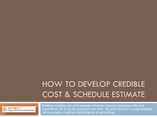 HOW TO DEVELOP CREDIBLE
COST & SCHEDULE ESTIMATE
Building credible cost and schedule estimates requires discipline, skill, and
experience. All 3 can be acquired over time. The starting point is understanding
what processes make up the discipline of estimating/
 