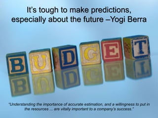 10
It’s tough to make predictions,
especially about the future –Yogi Berra
“Understanding the importance of accurate estimation, and a willingness to put in
the resources ... are vitally important to a company’s success.”
 