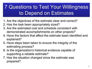 7 Questions to Test Your Willingness
to Depend on Estimates
1. Are the objectives of the estimate clear and correct?
2. Has the task been appropriately sized?
3. Are the estimated cost and schedule consistent with
demonstrated accomplishments on other projects?
4. Have the factors that affect the estimate been identified and
explained?
5. Have steps been taken to ensure the integrity of the
estimating process?
6. Is the organization's historical evidence capable of
supporting a reliable estimate?
7. Has the situation changed since the estimate was
prepared?
11
 