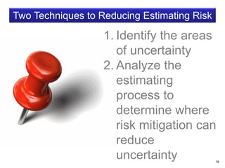 18
Two Techniques to Reducing Estimating Risk
1. Identify the areas
of uncertainty
2. Analyze the
estimating
process to
determine where
risk mitigation can
reduce
uncertainty
 
