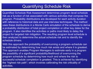 20
Quantified Schedule Risk Assessment determines program–level schedule
risk as a function of risk associated with various activities that compose the
program. Probability distributions are developed for each activity duration
with reference to historical data and use interview techniques. The method
uses these distributions in a Monte Carlo simulation of the schedule to derive
a probability distribution of total project completion or other key dates for the
program. It also identifies the activities or paths most likely to delay the
project for targeted risk mitigation. The resulting program level schedule is
then analyzed to determine the actual schedule risk and to identify the
schedule drivers.
With this approach the probability of overrunning a program–schedule can
be estimated by determining how much risk exists and where it is greatest.
This approach enables Program Managers to estimate early in a program
the possibility of a significant probability/likelihood of overrunning the
program schedule by determining how much and where the risk to
successful schedule completion is greatest. This is achieved by identifying
the “highest risk path”; which involves calibrating the risk criticality of
activities.
Quantifying Schedule Risk
 