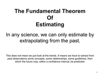 4
In any science, we can only estimate by
extrapolating from the past.
The Fundamental Theorem
Of
Estimating
This does not mean we just look at the trends. It means we have to extract from
past observations some concepts, some relationships, some guidelines, from
which the future may, within a confidence interval, be predicted.
 